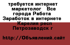 требуется интернет- маркетолог - Все города Работа » Заработок в интернете   . Карелия респ.,Петрозаводск г.